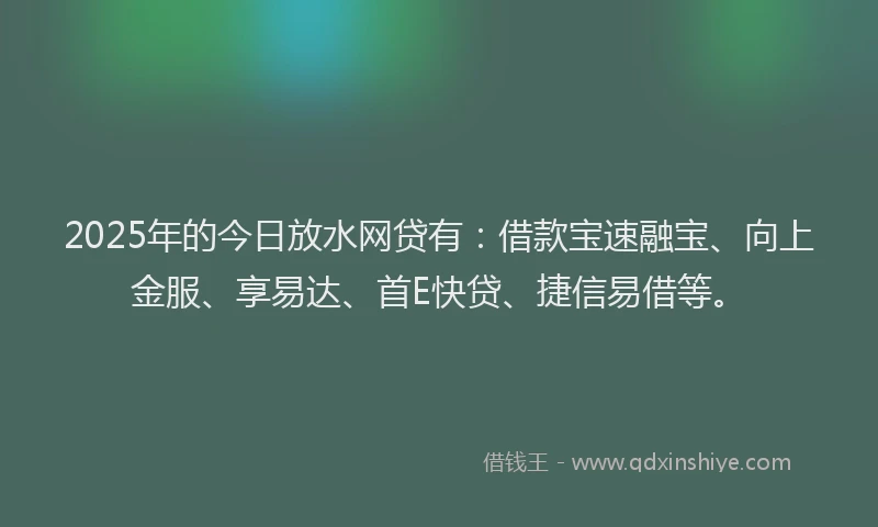 2025年的今日放水网贷有：借款宝速融宝、向上金服、享易达、首E快贷、捷信易借等。