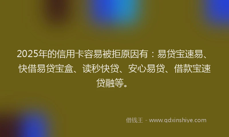 2025年的信用卡容易被拒原因有：易贷宝速易、快借易贷宝盒、读秒快贷、安心易贷、借款宝速贷融等。