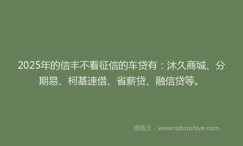 2025年的信丰不看征信的车贷有：沐久商城、分期易、柯基速借、省薪贷、融信贷等。