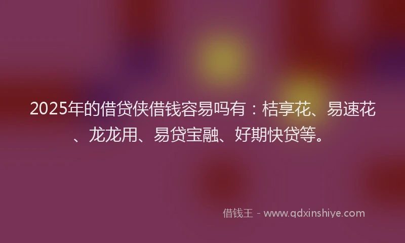 2025年的借贷侠借钱容易吗有：桔享花、易速花、龙龙用、易贷宝融、好期快贷等。