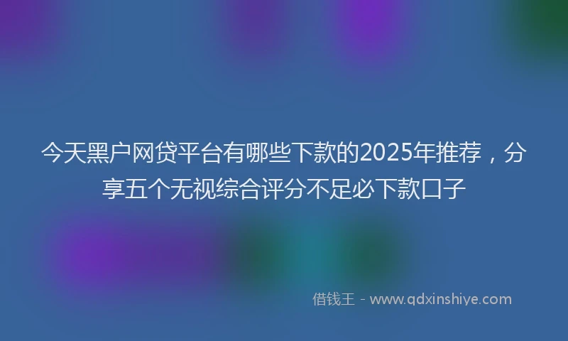 今天黑户网贷平台有哪些下款的2025年推荐，分享五个无视综合评分不足必下款口子