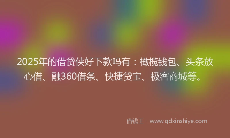 2025年的借贷侠好下款吗有：橄榄钱包、头条放心借、融360借条、快捷贷宝、极客商城等。
