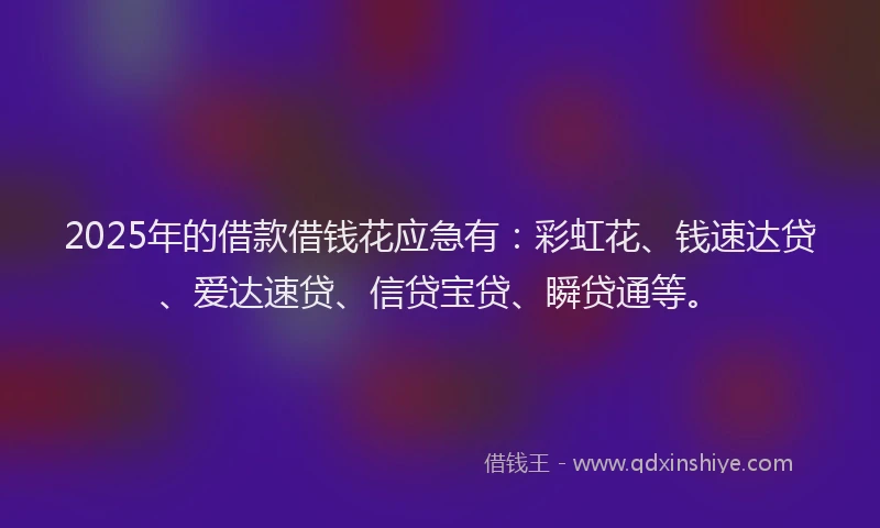 2025年的借款借钱花应急有：彩虹花、钱速达贷、爱达速贷、信贷宝贷、瞬贷通等。