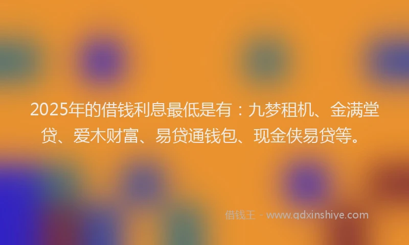 2025年的借钱利息最低是有：九梦租机、金满堂贷、爱木财富、易贷通钱包、现金侠易贷等。