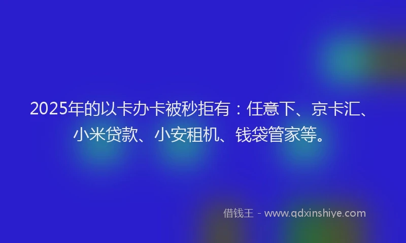 2025年的以卡办卡被秒拒有：任意下、京卡汇、小米贷款、小安租机、钱袋管家等。