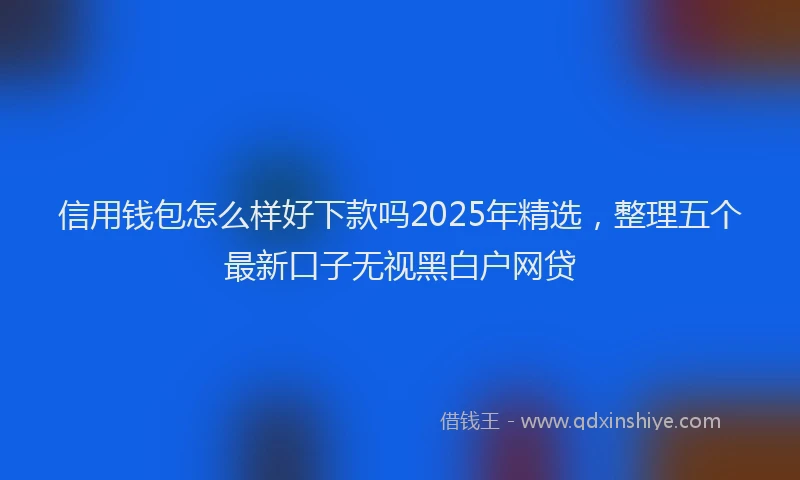 信用钱包怎么样好下款吗2025年精选，整理五个最新口子无视黑白户网贷