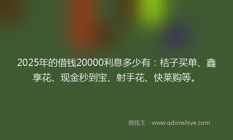 2025年的借钱20000利息多少有：桔子买单、鑫享花、现金秒到宝、射手花、快莱购等。