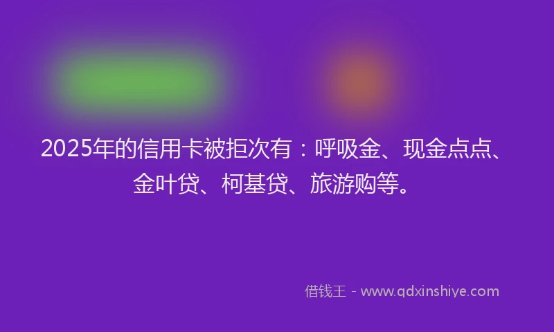 2025年的信用卡被拒次有：呼吸金、现金点点、金叶贷、柯基贷、旅游购等。