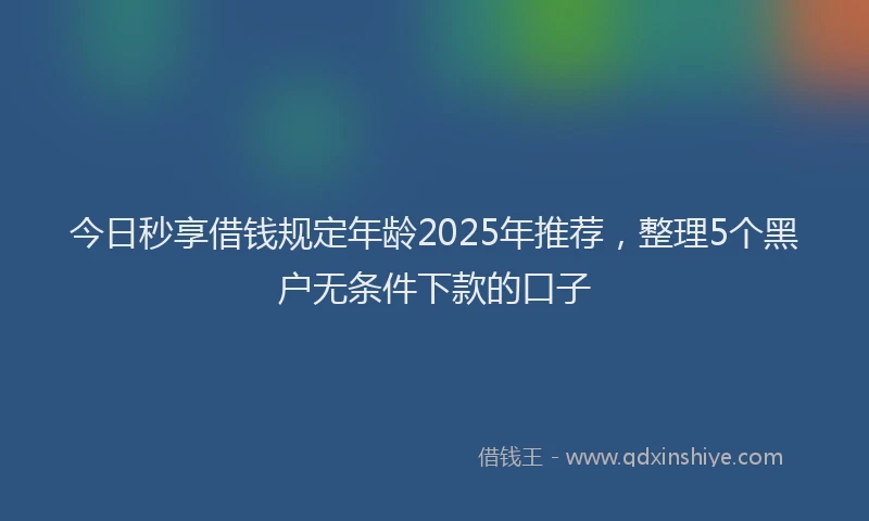 今日秒享借钱规定年龄2025年推荐，整理5个黑户无条件下款的口子