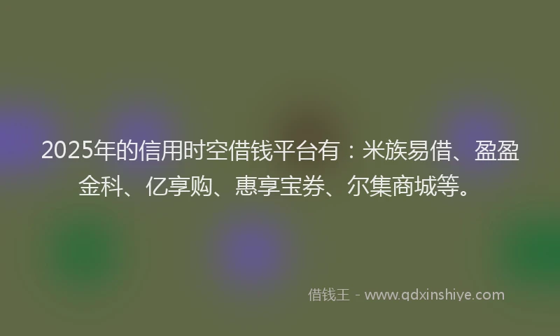 2025年的信用时空借钱平台有：米族易借、盈盈金科、亿享购、惠享宝券、尔集商城等。