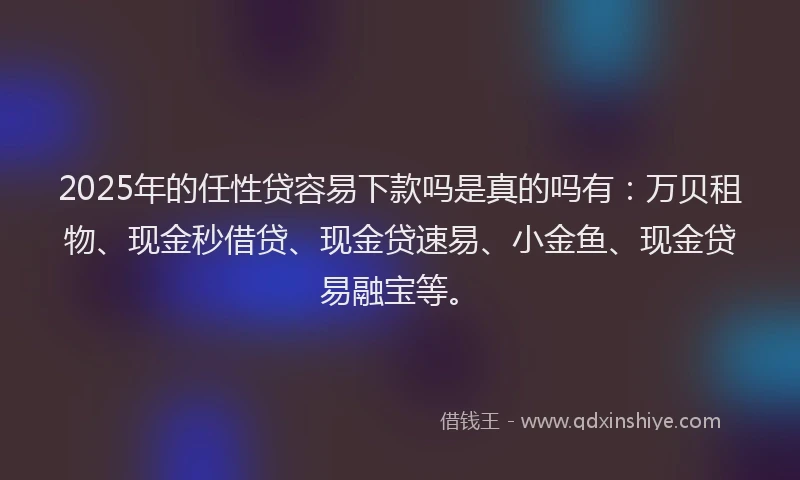 2025年的任性贷容易下款吗是真的吗有：万贝租物、现金秒借贷、现金贷速易、小金鱼、现金贷易融宝等。