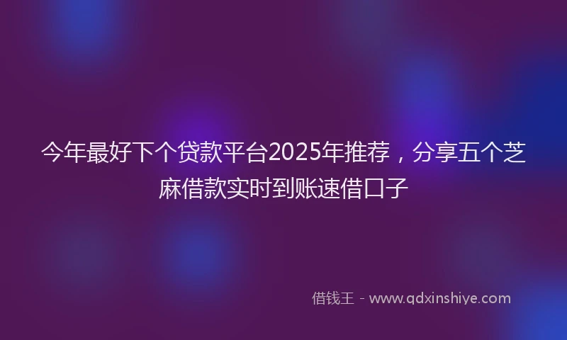 今年最好下个贷款平台2025年推荐，分享五个芝麻借款实时到账速借口子