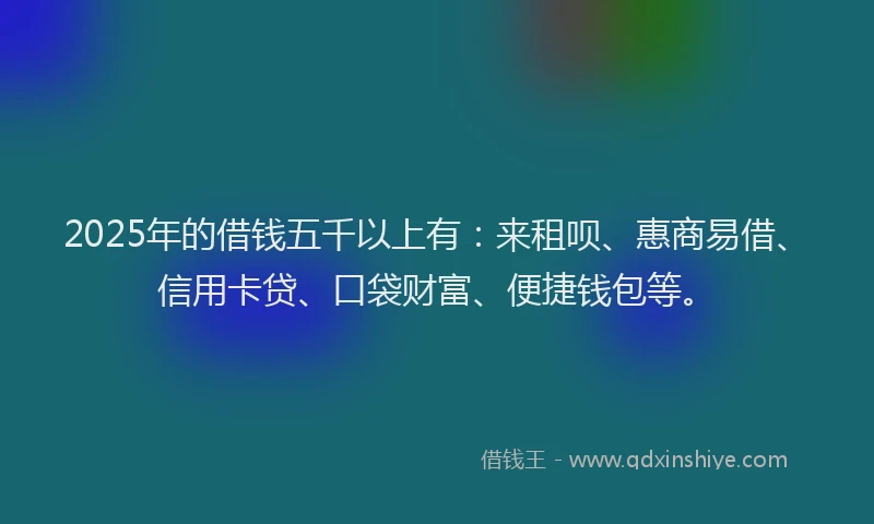 2025年的借钱五千以上有：来租呗、惠商易借、信用卡贷、口袋财富、便捷钱包等。