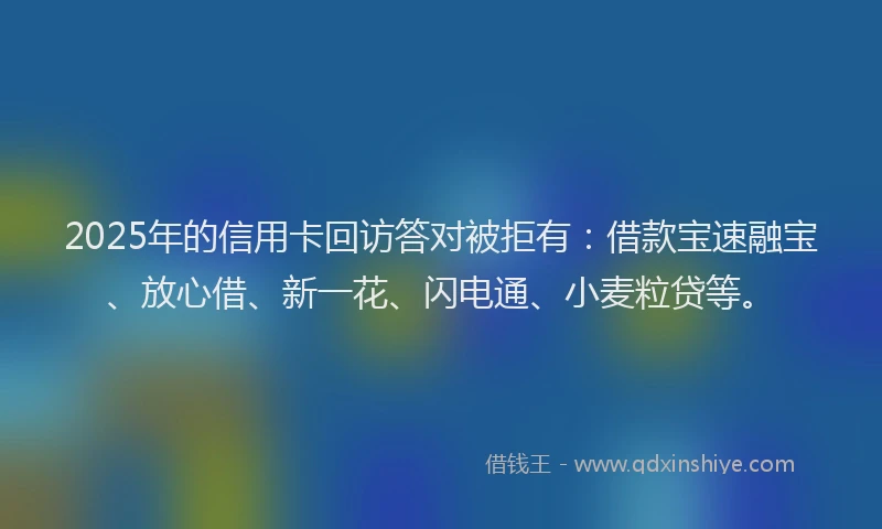 2025年的信用卡回访答对被拒有：借款宝速融宝、放心借、新一花、闪电通、小麦粒贷等。