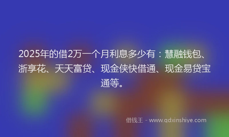 2025年的借2万一个月利息多少有：慧融钱包、浙享花、天天富贷、现金侠快借通、现金易贷宝通等。