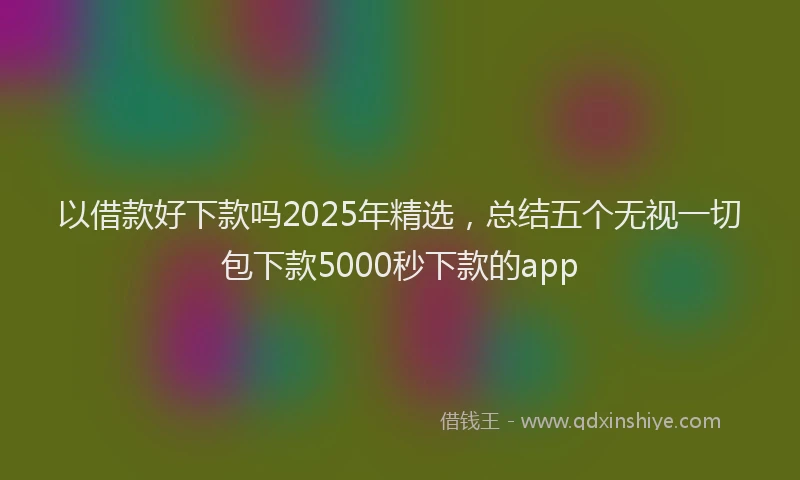 以借款好下款吗2025年精选，总结五个无视一切包下款5000秒下款的app