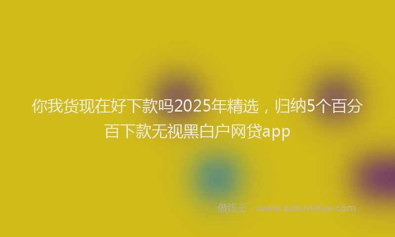 你我货现在好下款吗2025年精选，归纳5个百分百下款无视黑白户网贷app