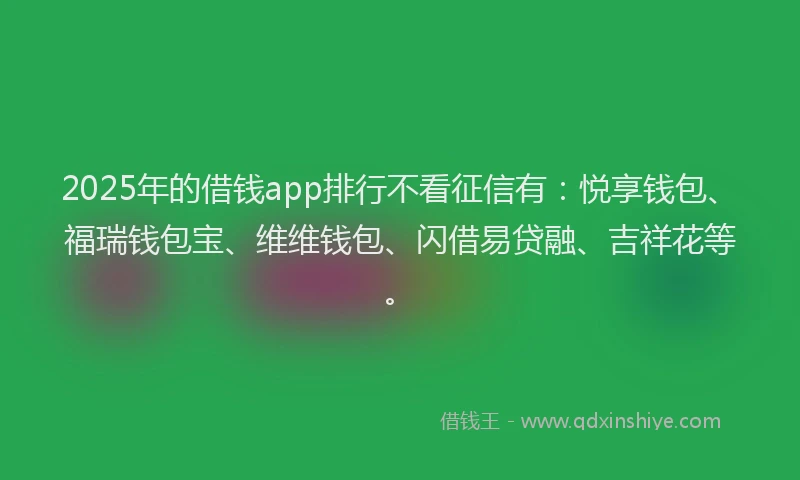 2025年的借钱app排行不看征信有：悦享钱包、福瑞钱包宝、维维钱包、闪借易贷融、吉祥花等。