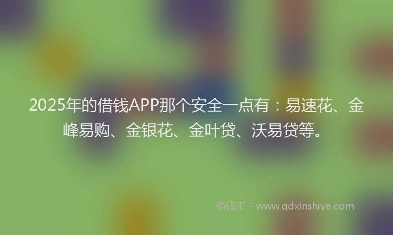 2025年的借钱APP那个安全一点有：易速花、金峰易购、金银花、金叶贷、沃易贷等。