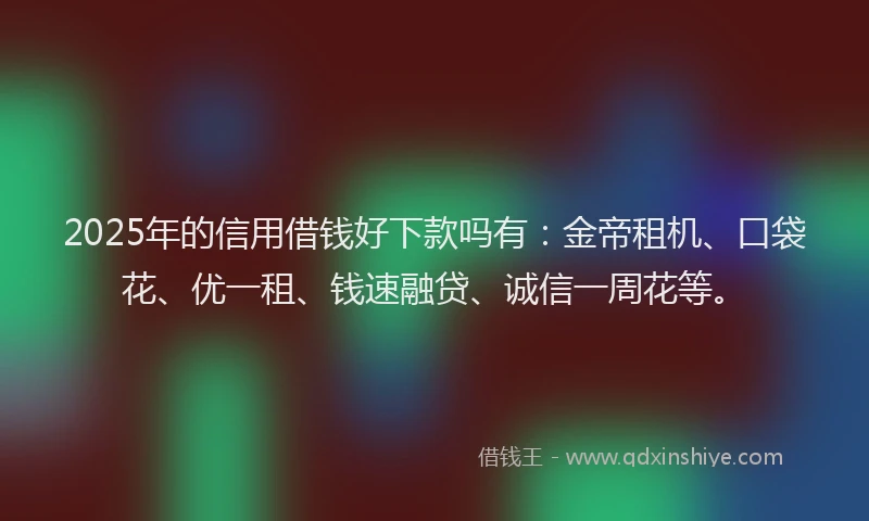 2025年的信用借钱好下款吗有：金帝租机、口袋花、优一租、钱速融贷、诚信一周花等。