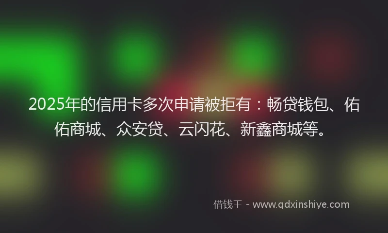 2025年的信用卡多次申请被拒有：畅贷钱包、佑佑商城、众安贷、云闪花、新鑫商城等。
