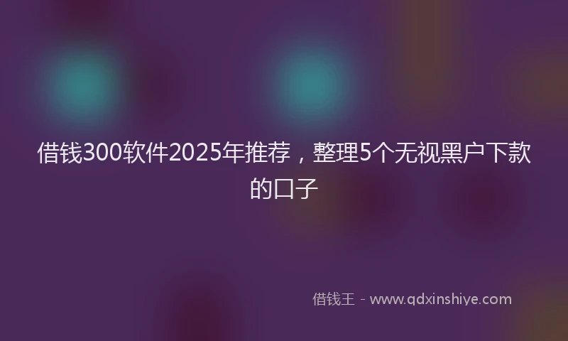 借钱300软件2025年推荐，整理5个无视黑户下款的口子