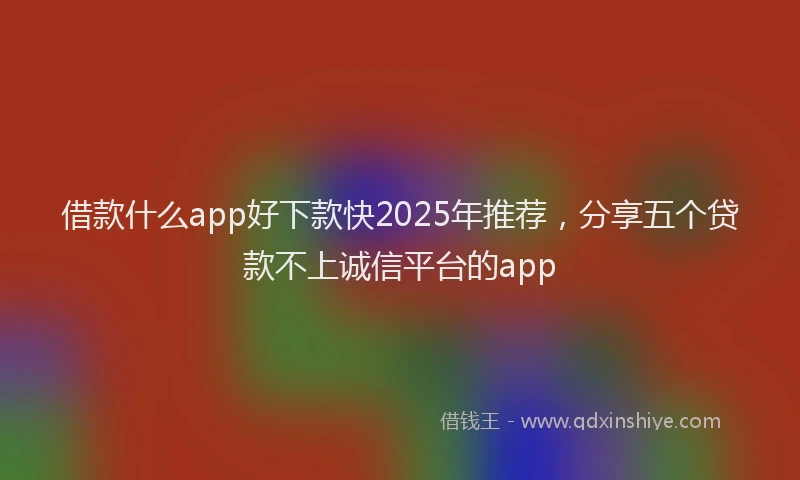借款什么app好下款快2025年推荐，分享五个贷款不上诚信平台的app