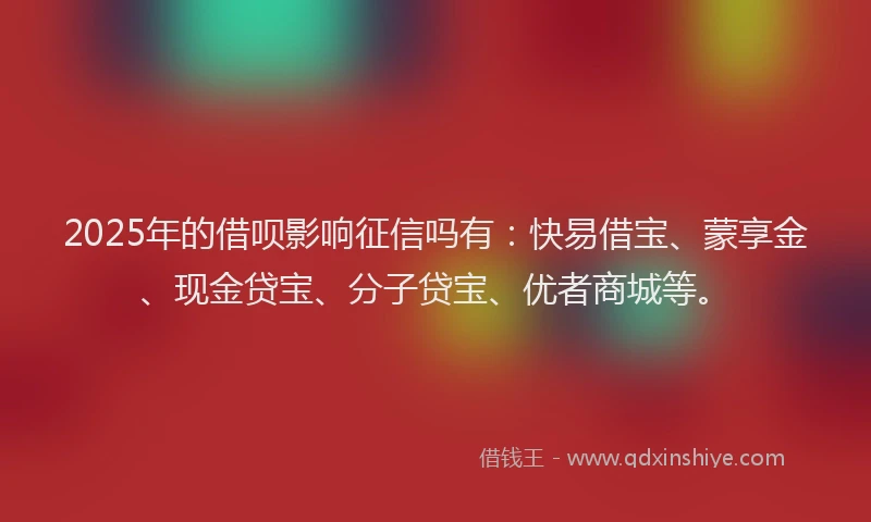 2025年的借呗影响征信吗有：快易借宝、蒙享金、现金贷宝、分子贷宝、优者商城等。