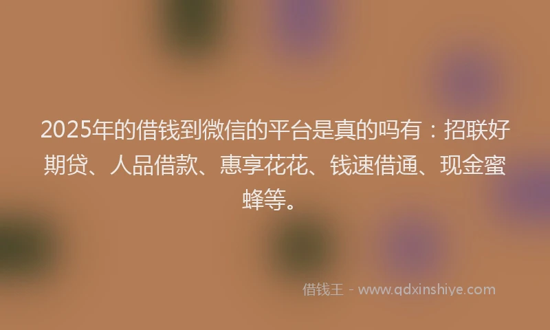 2025年的借钱到微信的平台是真的吗有：招联好期贷、人品借款、惠享花花、钱速借通、现金蜜蜂等。