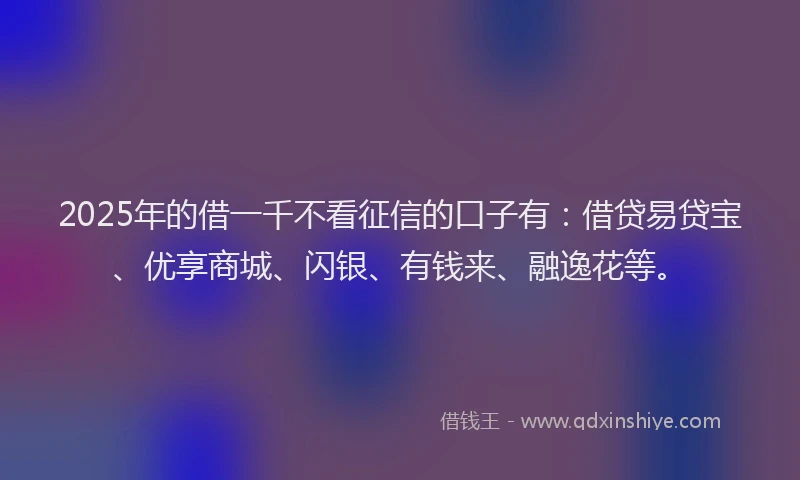 2025年的借一千不看征信的口子有：借贷易贷宝、优享商城、闪银、有钱来、融逸花等。