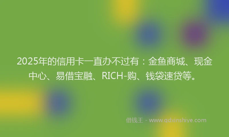 2025年的信用卡一直办不过有：金鱼商城、现金中心、易借宝融、RICH-购、钱袋速贷等。