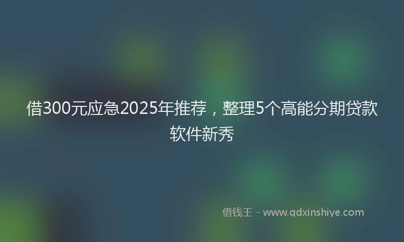 借300元应急2025年推荐，整理5个高能分期贷款软件新秀
