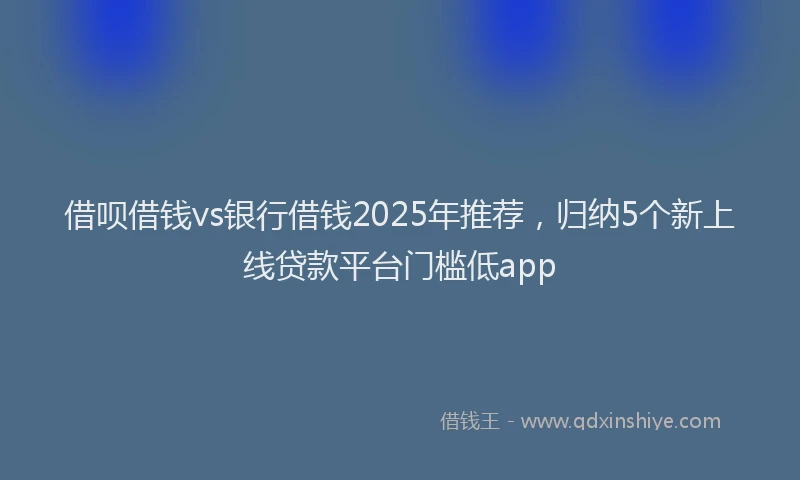 借呗借钱vs银行借钱2025年推荐，归纳5个新上线贷款平台门槛低app
