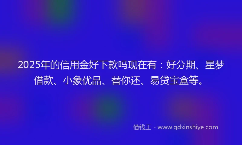 2025年的信用金好下款吗现在有：好分期、星梦借款、小象优品、替你还、易贷宝盒等。
