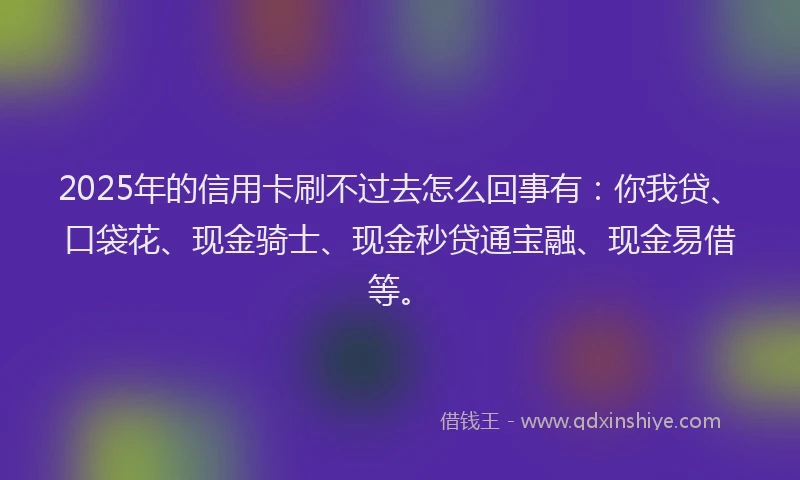 2025年的信用卡刷不过去怎么回事有：你我贷、口袋花、现金骑士、现金秒贷通宝融、现金易借等。