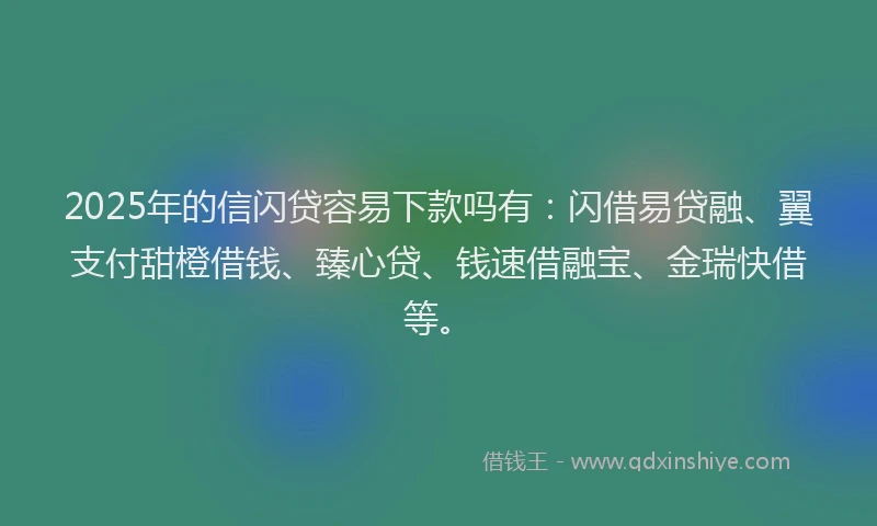 2025年的信闪贷容易下款吗有：闪借易贷融、翼支付甜橙借钱、臻心贷、钱速借融宝、金瑞快借等。