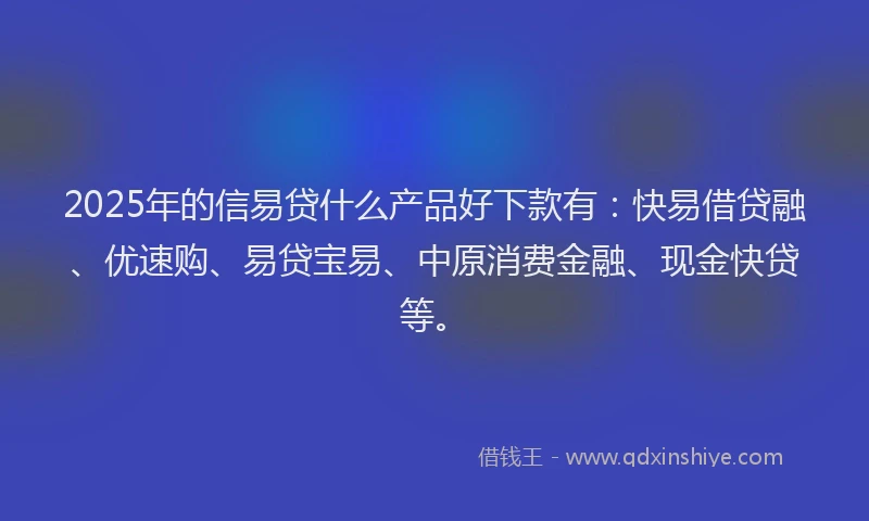 2025年的信易贷什么产品好下款有：快易借贷融、优速购、易贷宝易、中原消费金融、现金快贷等。
