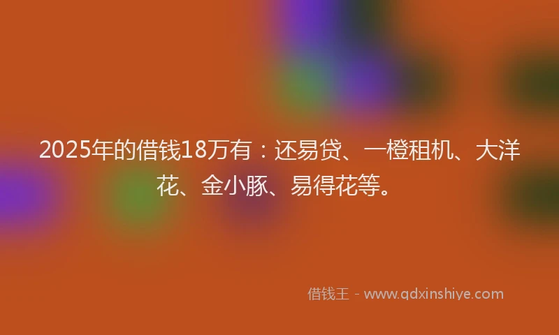 2025年的借钱18万有：还易贷、一橙租机、大洋花、金小豚、易得花等。