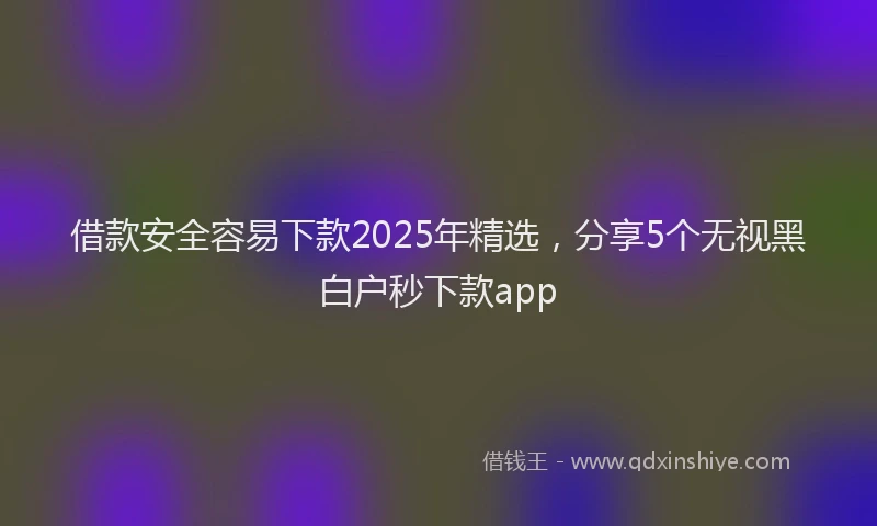 借款安全容易下款2025年精选，分享5个无视黑白户秒下款app
