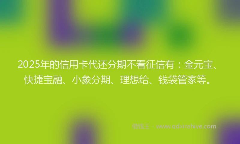 2025年的信用卡代还分期不看征信有：金元宝、快捷宝融、小象分期、理想给、钱袋管家等。