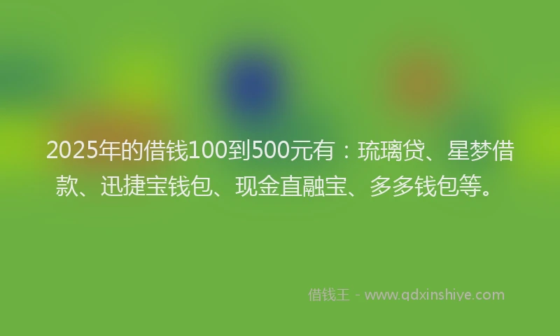 2025年的借钱100到500元有：琉璃贷、星梦借款、迅捷宝钱包、现金直融宝、多多钱包等。