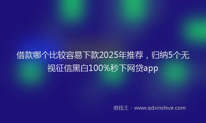 借款哪个比较容易下款2025年推荐，归纳5个无视征信黑白100%秒下网贷app