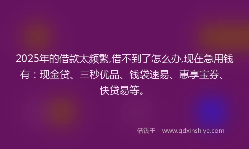 2025年的借款太频繁,借不到了怎么办,现在急用钱有：现金贷、三秒优品、钱袋速易、惠享宝券、快贷易等。