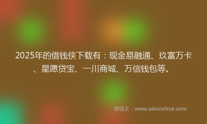 2025年的借钱侠下载有：现金易融通、玖富万卡、星愿贷宝、一川商城、万信钱包等。