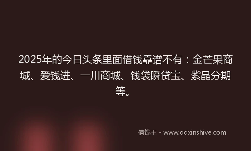 2025年的今日头条里面借钱靠谱不有：金芒果商城、爱钱进、一川商城、钱袋瞬贷宝、紫晶分期等。