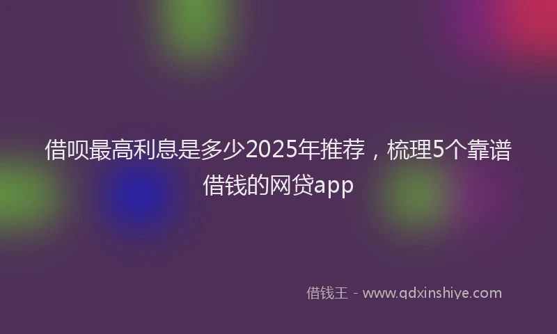 借呗最高利息是多少2025年推荐，梳理5个靠谱借钱的网贷app