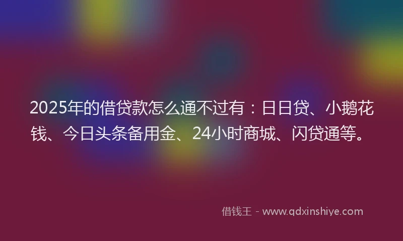 2025年的借贷款怎么通不过有：日日贷、小鹅花钱、今日头条备用金、24小时商城、闪贷通等。