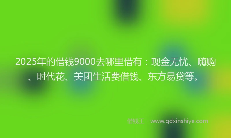 2025年的借钱9000去哪里借有：现金无忧、嗨购、时代花、美团生活费借钱、东方易贷等。
