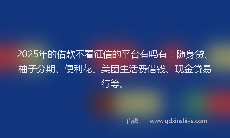 2025年的借款不看征信的平台有吗有：随身贷、柚子分期、便利花、美团生活费借钱、现金贷易行等。