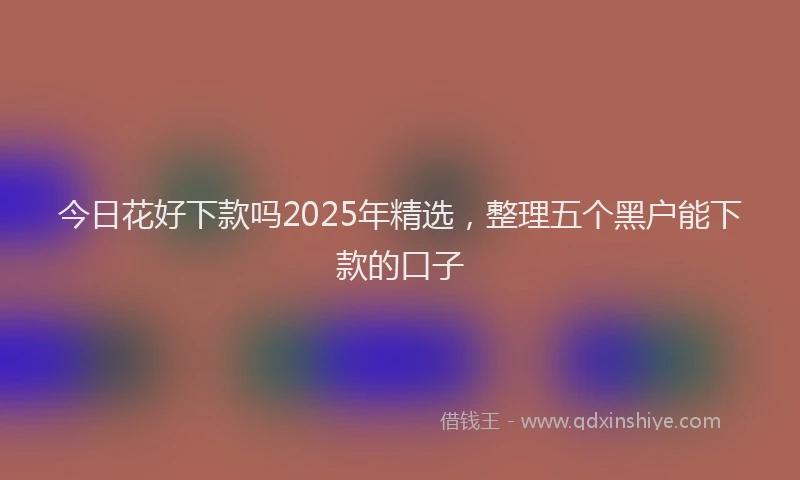 今日花好下款吗2025年精选，整理五个黑户能下款的口子